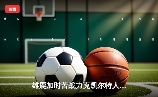 雄鹿加时苦战力克凯尔特人 字母哥44+14率队终结对手六连胜