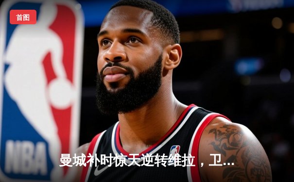 曼城补时惊天逆转维拉，卫冕成功铸就英超三连冠伟业